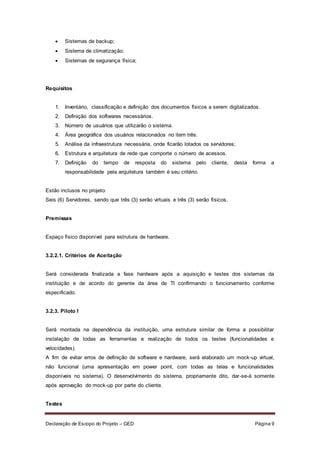 Declaração de Escopo do Projeto – GED Página 9
 Sistemas de backup;
 Sistema de climatização;
 Sistemas de segurança física;
Requisitos
1. Inventário, classificação e definição dos documentos físicos a serem digitalizados.
2. Definição dos softwares necessários.
3. Número de usuários que utilizarão o sistema.
4. Área geográfica dos usuários relacionados no item três.
5. Análise da infraestrutura necessária, onde ficarão lotados os servidores;
6. Estrutura e arquitetura de rede que comporte o número de acessos.
7. Definição do tempo de resposta do sistema pelo cliente, desta forma a
responsabilidade pela arquitetura também é seu critério.
Estão inclusos no projeto:
Seis (6) Servidores, sendo que três (3) serão virtuais e três (3) serão físicos.
Premissas
Espaço físico disponível para estrutura de hardware.
3.2.2.1. Critérios de Aceitação
Será considerada finalizada a fase hardware após a aquisição e testes dos sistemas da
instituição e de acordo do gerente da área de TI confirmando o funcionamento conforme
especificado.
3.2.3. Piloto I
Será montada na dependência da instituição, uma estrutura similar de forma a possibilitar
instalação de todas as ferramentas e realização de todos os testes (funcionalidades e
velocidades).
A fim de evitar erros de definição de software e hardware, será elaborado um mock-up virtual,
não funcional (uma apresentação em power point, com todas as telas e funcionalidades
disponíveis no sistema). O desenvolvimento do sistema, propriamente dito, dar-se-á somente
após aprovação do mock-up por parte do cliente.
Testes
 