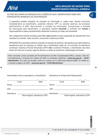 1a
via: Amil; 2a
via: contratante; 3a
via: corretor.
DECLARAÇÃO DE SAÚDE PARA
BENEFICIÁRIOS PESSOA JURÍDICA
AO NÃO DECLARAR AS DOENÇAS E/OU LESÕES DE QUE O BENEFICIÁRIO SAIBA SER
PORTADOR NO MOMENTO DA CONTRATAÇÃO:
A operadora poderá suspeitar de omissão de informação e, nesse caso, deverá comunicar
imediatamente ao beneficiário, podendo oferecer CPT ou solicitar abertura de processo
administrativo à ANS, denunciando a omissão da informação. Comprovada a omissão
de informação pelo beneficiário, a operadora poderá rescindir o contrato por fraude e
responsabilizá-lo pelos procedimentos referentes à doença ou lesão não declarada.
Até o julgamento final do processo pela ANS, não poderão ocorrer suspensão do atendimento nem
rescisão do contrato. Caso ocorram, encaminhe a denúncia à ANS.
ATENÇÃO! Se a operadora oferecer redução ou isenção de carência, não significa que dará cobertura
assistencial para as doenças ou lesões que o beneficiário saiba ter no momento da assinatura
contratual. Cobertura Parcial Temporária (CPT) não é carência! Portanto, o beneficiário não deve
deixar de informar se possui alguma doença ou lesão ao preencher a Declaração de Saúde.
Para consultar a lista completa de Procedimentos de Alta Complexidade (PAC), acesse o Rol de
Procedimentos e Eventos em Saúde da ANS no endereço eletrônico: www.ans.gov.br – Perfil
Beneficiário. Em caso de dúvidas, entre em contato com a ANS pelo telefone 0800-701-9656 ou
consulte a página da ANS – www.ans.gov.br – Perfil Beneficiário.
Intermediário entre a operadora e o beneficiário
, / /
Local	 Data
Nome:
CPF:
Assinatura:
	 Nome legível, assinatura e CPF
Assinatura do Proponente Responsável
, / /
Local	 Data
Nome:
CPF:
Assinatura:
	 Nome legível, assinatura e CPF
Folha
2/4
ARTE_DS_Amil_PJ_12-5-15.indd 2 5/12/15 11:12 AM
 