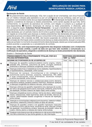 1a
via: Amil; 2a
via: contratante; 3a
via: corretor.
DECLARAÇÃO DE SAÚDE PARA
BENEFICIÁRIOS PESSOA JURÍDICA
Rubrica do Proponente Responsável
Folha
3/4
Declaração de Saúde
u No preenchimento desta declaração, V.Sa. tem a opção de ser orientado(a), sem ônus financeiro,
por um médico indicado pela operadora ou por um profissional de sua confiança, caso em que as
despesas com honorários serão de sua responsabilidade. v A Declaração de Saúde tem por objetivo
registrar a existência de doenças ou lesões preexistentes, como sendo aquelas de que V.Sa. tenha
conhecimento, no momento da assinatura do contrato, com relação a si próprio ou a qualquer de
seus dependentes. w	Havendo declaração de doença ou lesão preexistente, é oferecida, pela
Amil, a seguinte opção: Cobertura Parcial Temporária – na qual o beneficiário não terá direito aos
procedimentos de alta complexidade, cirúrgicos ou leitos de alta tecnologia relacionados à doença ou
lesão declarada, por um período máximo de 24 (vinte e quatro) meses. x Nenhuma cobertura poderá
ser negada ao consumidor para doenças ou lesões preexistentes não declaradas até que a operadora
apresente as provas concretas à ANS de que o consumidor omitiu a doença ou lesão no preenchimento
desta declaração. Até a decisão da ANS, não haverá suspensão do contrato nem do atendimento.
yA omissão de informação sobre a existência de doença ou lesão preexistente, da qual o consumidor
saiba ser portador no momento do preenchimento desta declaração, desde que comprovada pela ANS,
poderá acarretar a suspensão ou o cancelamento do contrato.
Nesse caso, V.Sa. será responsável pelo pagamento das despesas realizadas com o tratamento
da doença ou lesão omitida, a partir da data em que tiver sido recebido o comunicado ou a
notificação da operadora, alegando a existência de doença ou lesão preexistente não declarada.
PREENCHIMENTO PELO PROPONENTE TITULAR, POR SI E
PELO(S) DEPENDENTE(S)
RESPONDA ESCREVENDO
"SIM" ou "NÃO"
INFORME SE É PORTADOR OU SE JÁ SOFREU DE Titular Dep. 1 Dep. 2 Dep. 3
u
Doenças do aparelho cardiocirculatório (como angina, infarto,
pressão alta, arritmias, aneurisma de aorta, cirurgias cardíacas
anteriores e doenças cardíacas congênitas, entre outras).
v
Doenças endócrinas e metabólicas (como diabetes, hipertireoidismo
e hipotireoidismo, obesidade, entre outras).
w
Doenças do sangue, imunológicas e do colágeno ou
autoimunes (como anemias, púrpuras, talassemias, HIV, AIDS
e suas complicações, lúpus eritematoso, esclerose múltipla
e artrite reumatoide, entre outras).
x
Doenças do sistema nervoso e cerebrovasculares (como derrame,
aneurisma cerebral, paralisia cerebral, Parkinson, Alzheimer, epilepsia
e doenças congênitas do sistema nervoso, entre outras).
y
Doenças crônicas do aparelho respiratório e/ou doenças do ouvido,
do nariz e da garganta (como asma, bronquite, enfisema, pneumonia
de repetição, sinusite e desvio de septo nasal, entre outras).
z
Doenças ortopédicas (como artrose, hérnia de disco, deformidade
óssea, osteoporose, lesão ligamentar, lesão de tendão, desvios de
coluna, deformidades ósseas congênitas e fraturas de repetição,
entre outras).
{
Doenças ou tumorizações malignas (como leucemia, mieloma múltiplo,
carcinoma, melanoma, linfoma e todos os tipos de câncer).
|
Doenças do aparelho urinário e do aparelho reprodutor masculino
ou feminino (como cálculo renal, insuficiência renal, infecção urinária
de repetição, incontinência urinária, doenças da próstata, cistos de
ovário, mioma uterino e nódulos de mama, entre outras).
}
	Qualqueroutradoençaquenãoserelacioneounãoseencontredescrita
nos itens anteriores ou que tenha gerado ou não internação.
Quadro I – Declaração de Saúde
ARTE_DS_Amil_PJ_12-5-15.indd 3 5/12/15 11:12 AM
 