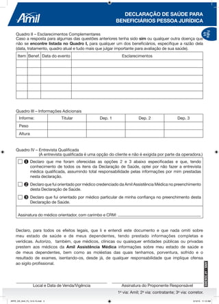 1a
via: Amil; 2a
via: contratante; 3a
via: corretor.
DECLARAÇÃO DE SAÚDE PARA
BENEFICIÁRIOS PESSOA JURÍDICA
Folha
4/4
Assinatura do Proponente ResponsávelLocal e Data de Venda/Vigência
Quadro II – Esclarecimentos Complementares
Caso a resposta para algumas das questões anteriores tenha sido sim ou qualquer outra doença que
não se encontre listada no Quadro I, para qualquer um dos beneficiários, especifique a razão dela
(data, tratamento, quadro atual e tudo mais que julgar importante para avaliação de sua saúde).
Item Benef. Data do evento Esclarecimentos
Declaro, para todos os efeitos legais, que li e entendi este documento e que nada omiti sobre
meu estado de saúde e de meus dependentes, tendo prestado informações completas e
verídicas. Autorizo, também, que médicos, clínicas ou quaisquer entidades públicas ou privadas
prestem aos médicos da Amil Assistência Médica informações sobre meu estado de saúde e
de meus dependentes, bem como as moléstias das quais tenhamos, porventura, sofrido e o
resultado de exames, isentando-os, desde já, de qualquer responsabilidade que implique ofensa
ao sigilo profissional.
Quadro IV – Entrevista Qualificada
(A entrevista qualificada é uma opção do cliente e não é exigida por parte da operadora.)
	 u	Declaro que me foram oferecidas as opções 2 e 3 abaixo especificadas e que, tendo
		 conhecimento de todos os itens da Declaração de Saúde, optei por não fazer a entrevista
		 médica qualificada, assumindo total responsabilidade pelas informações por mim prestadas
		 nesta declaração.
	 v	Declaro que fui orientado por médico credenciado da Amil Assistência Médica no preenchimento
		 desta Declaração de Saúde.
	 w	Declaro que fui orientado por médico particular de minha confiança no preenchimento desta
		 Declaração de Saúde.
Assinatura do médico orientador, com carimbo e CRM:
Informe: Titular Dep. 1 Dep. 2 Dep. 3
Peso
Altura
Quadro III – Informações Adicionais
ARTE_DS_Amil_PJ_12-5-15.indd 4 5/12/15 11:12 AM
 