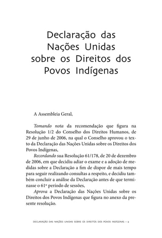 Declaração das
      Nações Unidas
  sobre os Direitos dos
     Povos Indígenas



    A Assembleia Geral,

    Tomando nota da recomendação que figura na
Resolução 1/2 do Conselho dos Direitos Humanos, de
29 de junho de 2006, na qual o Conselho aprovou o tex-
to da Declaração das Nações Unidas sobre os Direitos dos
Povos Indígenas,
    Recordando sua Resolução 61/178, de 20 de dezembro
de 2006, em que decidiu adiar o exame e a adoção de me-
didas sobre a Declaração a fim de dispor de mais tempo
para seguir realizando consultas a respeito, e decidiu tam-
bém concluir a análise da Declaração antes de que termi-
nasse o 61º período de sessões,
    Aprova a Declaração das Nações Unidas sobre os
Direitos dos Povos Indígenas que figura no anexo da pre-
sente resolução.


   DECLARAÇÃO DAS NAÇÕES UNIDAS SOBRE OS DIREITOS DOS POVOS INDÍGENAS – 9
 