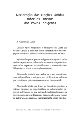 Declaração das Nações Unidas
          sobre os Direitos
        dos Povos Indígenas




    A Assembleia Geral,

    Guiada pelos propósitos e princípios da Carta das
Nações Unidas e pela boa-fé no cumprimento das obri-
gações assumidas pelos Estados de acordo com a Carta,

    Afirmando que os povos indígenas são iguais a todos
os demais povos e reconhecendo ao mesmo tempo o direi-
to de todos os povos a serem diferentes, a se considerarem
diferentes e a serem respeitados como tais,

    Afirmando também que todos os povos contribuem
para a diversidade e a riqueza das civilizações e culturas,
que constituem patrimônio comum da humanidade,

    Afirmando ainda que todas as doutrinas, políticas e
práticas baseadas na superioridade de determinados po-
vos ou indivíduos, ou que a defendem alegando razões de
origem nacional ou diferenças raciais, religiosas, étnicas
ou culturais, são racistas, cientificamente falsas, juridica-



   DECLARAÇÃO DAS NAÇÕES UNIDAS SOBRE OS DIREITOS DOS POVOS INDÍGENAS – 11
 