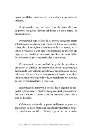 mente inválidas, moralmente condenáveis e socialmente
injustas,

    Reafirmando que, no exercício de seus direitos,
os povos indígenas devem ser livres de toda forma de
discriminação,

    Preocupada com o fato de os povos indígenas terem
sofrido injustiças históricas como resultado, entre outras
coisas, da colonização e da subtração de suas terras, terri-
tórios e recursos, o que lhes tem impedido de exercer, em
especial, seu direito ao desenvolvimento, em conformida-
de com suas próprias necessidades e interesses,

    Reconhecendo a necessidade urgente de respeitar e
promover os direitos intrínsecos dos povos indígenas, que
derivam de suas estruturas políticas, econômicas e sociais
e de suas culturas, de suas tradições espirituais, de sua his-
tória e de sua concepção da vida, especialmente os direitos
às suas terras, territórios e recursos,

    Reconhecendo também a necessidade urgente de res-
peitar e promover os direitos dos povos indígenas afirma-
dos em tratados, acordos e outros arranjos construtivos
com os Estados,

    Celebrando o fato de os povos indígenas estarem or-
ganizando-se para promover seu desenvolvimento políti-
co, econômico, social e cultural, e para pôr fim a todas



   DECLARAÇÃO DAS NAÇÕES UNIDAS SOBRE OS DIREITOS DOS POVOS INDÍGENAS – 12
 