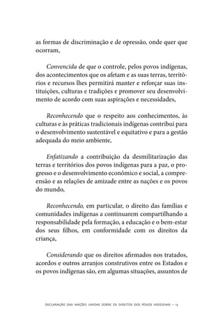 as formas de discriminação e de opressão, onde quer que
ocorram,

     Convencida de que o controle, pelos povos indígenas,
dos acontecimentos que os afetam e as suas terras, territó-
rios e recursos lhes permitirá manter e reforçar suas ins-
tituições, culturas e tradições e promover seu desenvolvi-
mento de acordo com suas aspirações e necessidades,

    Reconhecendo que o respeito aos conhecimentos, às
culturas e às práticas tradicionais indígenas contribui para
o desenvolvimento sustentável e equitativo e para a gestão
adequada do meio ambiente,

    Enfatizando a contribuição da desmilitarização das
terras e territórios dos povos indígenas para a paz, o pro-
gresso e o desenvolvimento econômico e social, a compre-
ensão e as relações de amizade entre as nações e os povos
do mundo,

    Reconhecendo, em particular, o direito das famílias e
comunidades indígenas a continuarem compartilhando a
responsabilidade pela formação, a educação e o bem-estar
dos seus filhos, em conformidade com os direitos da
criança,

    Considerando que os direitos afirmados nos tratados,
acordos e outros arranjos construtivos entre os Estados e
os povos indígenas são, em algumas situações, assuntos de



   DECLARAÇÃO DAS NAÇÕES UNIDAS SOBRE OS DIREITOS DOS POVOS INDÍGENAS – 13
 