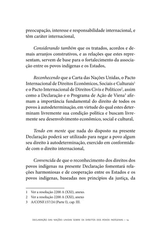 preocupação, interesse e responsabilidade internacional, e
têm caráter internacional,

    Considerando também que os tratados, acordos e de-
mais arranjos construtivos, e as relações que estes repre-
sentam, servem de base para o fortalecimento da associa-
ção entre os povos indígenas e os Estados,

     Reconhecendo que a Carta das Nações Unidas, o Pacto
Internacional de Direitos Econômicos, Sociais e Culturais1
e o Pacto Internacional de Direitos Civis e Políticos2, assim
como a Declaração e o Programa de Ação de Viena3 afir-
mam a importância fundamental do direito de todos os
povos à autodeterminação, em virtude do qual estes deter-
minam livremente sua condição política e buscam livre-
mente seu desenvolvimento econômico, social e cultural,

    Tendo em mente que nada do disposto na presente
Declaração poderá ser utilizado para negar a povo algum
seu direito à autodeterminação, exercido em conformida-
de com o direito internacional,

    Convencida de que o reconhecimento dos direitos dos
povos indígenas na presente Declaração fomentará rela-
ções harmoniosas e de cooperação entre os Estados e os
povos indígenas, baseadas nos princípios da justiça, da

1	 Ver a resolução 2200 A (XXI), anexo.
2	 Ver a resolução 2200 A (XXI), anexo
3	 A/CONF.157/24 (Parte I), cap. III.



    DECLARAÇÃO DAS NAÇÕES UNIDAS SOBRE OS DIREITOS DOS POVOS INDÍGENAS – 14
 