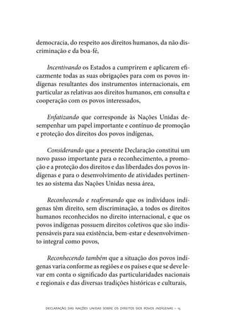 democracia, do respeito aos direitos humanos, da não dis-
criminação e da boa-fé,

    Incentivando os Estados a cumprirem e aplicarem efi-
cazmente todas as suas obrigações para com os povos in-
dígenas resultantes dos instrumentos internacionais, em
particular as relativas aos direitos humanos, em consulta e
cooperação com os povos interessados,

    Enfatizando que corresponde às Nações Unidas de-
sempenhar um papel importante e contínuo de promoção
e proteção dos direitos dos povos indígenas,

     Considerando que a presente Declaração constitui um
novo passo importante para o reconhecimento, a promo-
ção e a proteção dos direitos e das liberdades dos povos in-
dígenas e para o desenvolvimento de atividades pertinen-
tes ao sistema das Nações Unidas nessa área,

     Reconhecendo e reafirmando que os indivíduos indí-
genas têm direito, sem discriminação, a todos os direitos
humanos reconhecidos no direito internacional, e que os
povos indígenas possuem direitos coletivos que são indis-
pensáveis para sua existência, bem-estar e desenvolvimen-
to integral como povos,

    Reconhecendo também que a situação dos povos indí-
genas varia conforme as regiões e os países e que se deve le-
var em conta o significado das particularidades nacionais
e regionais e das diversas tradições históricas e culturais,


   DECLARAÇÃO DAS NAÇÕES UNIDAS SOBRE OS DIREITOS DOS POVOS INDÍGENAS – 15
 