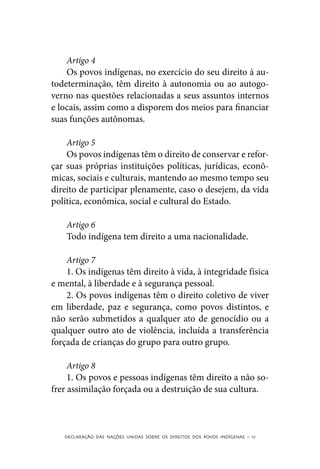 Artigo 4
    Os povos indígenas, no exercício do seu direito à au-
todeterminação, têm direito à autonomia ou ao autogo-
verno nas questões relacionadas a seus assuntos internos
e locais, assim como a disporem dos meios para financiar
suas funções autônomas.

    Artigo 5
    Os povos indígenas têm o direito de conservar e refor-
çar suas próprias instituições políticas, jurídicas, econô-
micas, sociais e culturais, mantendo ao mesmo tempo seu
direito de participar plenamente, caso o desejem, da vida
política, econômica, social e cultural do Estado.

    Artigo 6
    Todo indígena tem direito a uma nacionalidade.

    Artigo 7
    1. Os indígenas têm direito à vida, à integridade física
e mental, à liberdade e à segurança pessoal.
    2. Os povos indígenas têm o direito coletivo de viver
em liberdade, paz e segurança, como povos distintos, e
não serão submetidos a qualquer ato de genocídio ou a
qualquer outro ato de violência, incluída a transferência
forçada de crianças do grupo para outro grupo.

     Artigo 8
     1. Os povos e pessoas indígenas têm direito a não so-
frer assimilação forçada ou a destruição de sua cultura.



   DECLARAÇÃO DAS NAÇÕES UNIDAS SOBRE OS DIREITOS DOS POVOS INDÍGENAS – 17
 