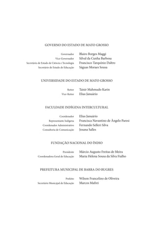 GOVERNO DO ESTADO DE MATO GROSSO

	                                   Governador	     Blairo Borges Maggi
	                              Vice-Governador	     Silval da Cunha Barbosa
	   Secretário de Estado de Ciência e Tecnologia	   Francisco Tarquínio Daltro
	              Secretário de Estado de Educação	    Ságuas Moraes Sousa



                 UNIVERSIDADE DO ESTADO DE MATO GROSSO

	                                         Reitor	   Taisir Mahmudo Karin
	                                   Vice-Reitor	    Elias Januário



                     FACULDADE INDÍGENA INTERCULTURAL

	                                  Coordenador	     Elias Januário
	                       Representante Indígena	     Francisca Navantino de Ângelo Paresi
	                  Coordenador Administrativo	      Fernando Selleri Silva
	                  Consultoria de Comunicação	      Josana Salles



                          FUNDAÇÃO NACIONAL DO ÍNDIO

	                                     Presidente	   Márcio Augusto Freitas de Meira
	             Coordenadora Geral de Educação	       Maria Helena Sousa da Silva Fialho



                PREFEITURA MUNICIPAL DE BARRA DO BUGRES

	                                       Prefeito	   Wilson Francelino de Oliveira
	             Secretário Municipal de Educação	     Marcos Mafrei
 