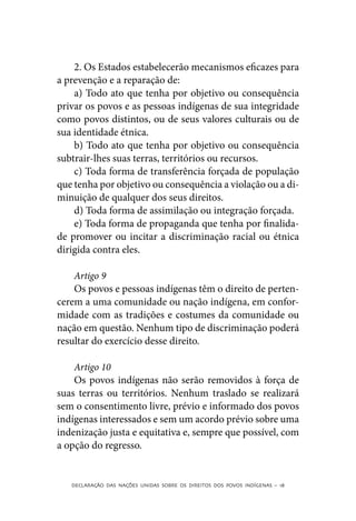 2. Os Estados estabelecerão mecanismos eficazes para
a prevenção e a reparação de:
    a) Todo ato que tenha por objetivo ou consequência
privar os povos e as pessoas indígenas de sua integridade
como povos distintos, ou de seus valores culturais ou de
sua identidade étnica.
    b) Todo ato que tenha por objetivo ou consequência
subtrair-lhes suas terras, territórios ou recursos.
    c) Toda forma de transferência forçada de população
que tenha por objetivo ou consequência a violação ou a di-
minuição de qualquer dos seus direitos.
    d) Toda forma de assimilação ou integração forçada.
    e) Toda forma de propaganda que tenha por finalida-
de promover ou incitar a discriminação racial ou étnica
dirigida contra eles.

    Artigo 9
    Os povos e pessoas indígenas têm o direito de perten-
cerem a uma comunidade ou nação indígena, em confor-
midade com as tradições e costumes da comunidade ou
nação em questão. Nenhum tipo de discriminação poderá
resultar do exercício desse direito.

    Artigo 10
    Os povos indígenas não serão removidos à força de
suas terras ou territórios. Nenhum traslado se realizará
sem o consentimento livre, prévio e informado dos povos
indígenas interessados e sem um acordo prévio sobre uma
indenização justa e equitativa e, sempre que possível, com
a opção do regresso.


   DECLARAÇÃO DAS NAÇÕES UNIDAS SOBRE OS DIREITOS DOS POVOS INDÍGENAS – 18
 