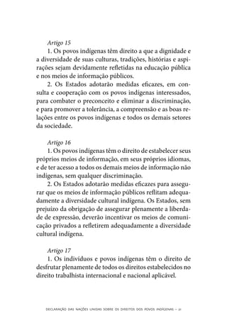 Artigo 15
    1. Os povos indígenas têm direito a que a dignidade e
a diversidade de suas culturas, tradições, histórias e aspi-
rações sejam devidamente refletidas na educação pública
e nos meios de informação públicos.
    2. Os Estados adotarão medidas eficazes, em con-
sulta e cooperação com os povos indígenas interessados,
para combater o preconceito e eliminar a discriminação,
e para promover a tolerância, a compreensão e as boas re-
lações entre os povos indígenas e todos os demais setores
da sociedade.

    Artigo 16
    1. Os povos indígenas têm o direito de estabelecer seus
próprios meios de informação, em seus próprios idiomas,
e de ter acesso a todos os demais meios de informação não
indígenas, sem qualquer discriminação.
    2. Os Estados adotarão medidas eficazes para assegu-
rar que os meios de informação públicos reflitam adequa-
damente a diversidade cultural indígena. Os Estados, sem
prejuízo da obrigação de assegurar plenamente a liberda-
de de expressão, deverão incentivar os meios de comuni-
cação privados a refletirem adequadamente a diversidade
cultural indígena.

    Artigo 17
    1. Os indivíduos e povos indígenas têm o direito de
desfrutar plenamente de todos os direitos estabelecidos no
direito trabalhista internacional e nacional aplicável.



   DECLARAÇÃO DAS NAÇÕES UNIDAS SOBRE OS DIREITOS DOS POVOS INDÍGENAS – 21
 