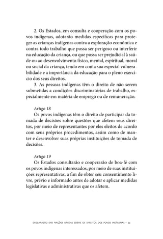 2. Os Estados, em consulta e cooperação com os po-
vos indígenas, adotarão medidas específicas para prote-
ger as crianças indígenas contra a exploração econômica e
contra todo trabalho que possa ser perigoso ou interferir
na educação da criança, ou que possa ser prejudicial à saú-
de ou ao desenvolvimento físico, mental, espiritual, moral
ou social da criança, tendo em conta sua especial vulnera-
bilidade e a importância da educação para o pleno exercí-
cio dos seus direitos.
     3. As pessoas indígenas têm o direito de não serem
submetidas a condições discriminatórias de trabalho, es-
pecialmente em matéria de emprego ou de remuneração.

     Artigo 18
     Os povos indígenas têm o direito de participar da to-
mada de decisões sobre questões que afetem seus direi-
tos, por meio de representantes por eles eleitos de acordo
com seus próprios procedimentos, assim como de man-
ter e desenvolver suas próprias instituições de tomada de
decisões.

     Artigo 19
     Os Estados consultarão e cooperarão de boa-fé com
os povos indígenas interessados, por meio de suas institui-
ções representativas, a fim de obter seu consentimento li-
vre, prévio e informado antes de adotar e aplicar medidas
legislativas e administrativas que os afetem.




   DECLARAÇÃO DAS NAÇÕES UNIDAS SOBRE OS DIREITOS DOS POVOS INDÍGENAS – 22
 
