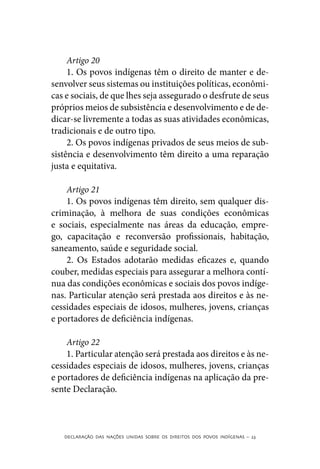Artigo 20
     1. Os povos indígenas têm o direito de manter e de-
senvolver seus sistemas ou instituições políticas, econômi-
cas e sociais, de que lhes seja assegurado o desfrute de seus
próprios meios de subsistência e desenvolvimento e de de-
dicar-se livremente a todas as suas atividades econômicas,
tradicionais e de outro tipo.
     2. Os povos indígenas privados de seus meios de sub-
sistência e desenvolvimento têm direito a uma reparação
justa e equitativa.

    Artigo 21
    1. Os povos indígenas têm direito, sem qualquer dis-
criminação, à melhora de suas condições econômicas
e sociais, especialmente nas áreas da educação, empre-
go, capacitação e reconversão profissionais, habitação,
saneamento, saúde e seguridade social.
    2. Os Estados adotarão medidas eficazes e, quando
couber, medidas especiais para assegurar a melhora contí-
nua das condições econômicas e sociais dos povos indíge-
nas. Particular atenção será prestada aos direitos e às ne-
cessidades especiais de idosos, mulheres, jovens, crianças
e portadores de deficiência indígenas.

    Artigo 22
    1. Particular atenção será prestada aos direitos e às ne-
cessidades especiais de idosos, mulheres, jovens, crianças
e portadores de deficiência indígenas na aplicação da pre-
sente Declaração.



   DECLARAÇÃO DAS NAÇÕES UNIDAS SOBRE OS DIREITOS DOS POVOS INDÍGENAS – 23
 