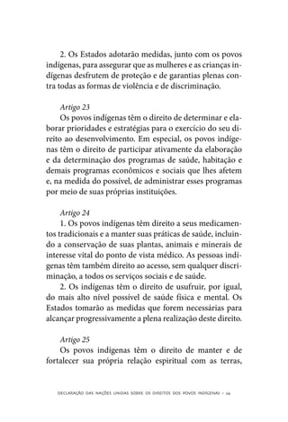 2. Os Estados adotarão medidas, junto com os povos
indígenas, para assegurar que as mulheres e as crianças in-
dígenas desfrutem de proteção e de garantias plenas con-
tra todas as formas de violência e de discriminação.

     Artigo 23
     Os povos indígenas têm o direito de determinar e ela-
borar prioridades e estratégias para o exercício do seu di-
reito ao desenvolvimento. Em especial, os povos indíge-
nas têm o direito de participar ativamente da elaboração
e da determinação dos programas de saúde, habitação e
demais programas econômicos e sociais que lhes afetem
e, na medida do possível, de administrar esses programas
por meio de suas próprias instituições.

     Artigo 24
     1. Os povos indígenas têm direito a seus medicamen-
tos tradicionais e a manter suas práticas de saúde, incluin-
do a conservação de suas plantas, animais e minerais de
interesse vital do ponto de vista médico. As pessoas indí-
genas têm também direito ao acesso, sem qualquer discri-
minação, a todos os serviços sociais e de saúde.
     2. Os indígenas têm o direito de usufruir, por igual,
do mais alto nível possível de saúde física e mental. Os
Estados tomarão as medidas que forem necessárias para
alcançar progressivamente a plena realização deste direito.

    Artigo 25
    Os povos indígenas têm o direito de manter e de
fortalecer sua própria relação espiritual com as terras,


   DECLARAÇÃO DAS NAÇÕES UNIDAS SOBRE OS DIREITOS DOS POVOS INDÍGENAS – 24
 