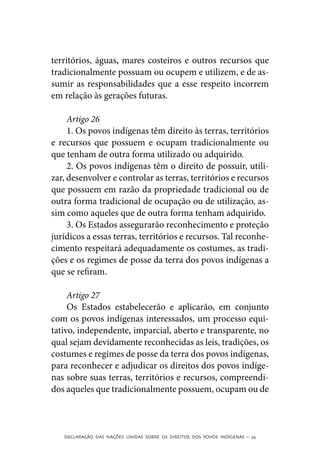 territórios, águas, mares costeiros e outros recursos que
tradicionalmente possuam ou ocupem e utilizem, e de as-
sumir as responsabilidades que a esse respeito incorrem
em relação às gerações futuras.

     Artigo 26
     1. Os povos indígenas têm direito às terras, territórios
e recursos que possuem e ocupam tradicionalmente ou
que tenham de outra forma utilizado ou adquirido.
     2. Os povos indígenas têm o direito de possuir, utili-
zar, desenvolver e controlar as terras, territórios e recursos
que possuem em razão da propriedade tradicional ou de
outra forma tradicional de ocupação ou de utilização, as-
sim como aqueles que de outra forma tenham adquirido.
     3. Os Estados assegurarão reconhecimento e proteção
jurídicos a essas terras, territórios e recursos. Tal reconhe-
cimento respeitará adequadamente os costumes, as tradi-
ções e os regimes de posse da terra dos povos indígenas a
que se refiram.

     Artigo 27
     Os Estados estabelecerão e aplicarão, em conjunto
com os povos indígenas interessados, um processo equi-
tativo, independente, imparcial, aberto e transparente, no
qual sejam devidamente reconhecidas as leis, tradições, os
costumes e regimes de posse da terra dos povos indígenas,
para reconhecer e adjudicar os direitos dos povos indíge-
nas sobre suas terras, territórios e recursos, compreendi-
dos aqueles que tradicionalmente possuem, ocupam ou de



   DECLARAÇÃO DAS NAÇÕES UNIDAS SOBRE OS DIREITOS DOS POVOS INDÍGENAS – 25
 