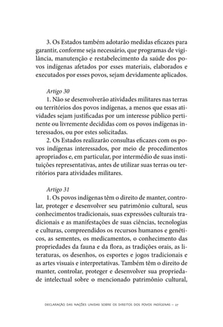 3. Os Estados também adotarão medidas eficazes para
garantir, conforme seja necessário, que programas de vigi-
lância, manutenção e restabelecimento da saúde dos po-
vos indígenas afetados por esses materiais, elaborados e
executados por esses povos, sejam devidamente aplicados.

     Artigo 30
     1. Não se desenvolverão atividades militares nas terras
ou territórios dos povos indígenas, a menos que essas ati-
vidades sejam justificadas por um interesse público perti-
nente ou livremente decididas com os povos indígenas in-
teressados, ou por estes solicitadas.
     2. Os Estados realizarão consultas eficazes com os po-
vos indígenas interessados, por meio de procedimentos
apropriados e, em particular, por intermédio de suas insti-
tuições representativas, antes de utilizar suas terras ou ter-
ritórios para atividades militares.

     Artigo 31
     1. Os povos indígenas têm o direito de manter, contro-
lar, proteger e desenvolver seu patrimônio cultural, seus
conhecimentos tradicionais, suas expressões culturais tra-
dicionais e as manifestações de suas ciências, tecnologias
e culturas, compreendidos os recursos humanos e genéti-
cos, as sementes, os medicamentos, o conhecimento das
propriedades da fauna e da flora, as tradições orais, as li-
teraturas, os desenhos, os esportes e jogos tradicionais e
as artes visuais e interpretativas. Também têm o direito de
manter, controlar, proteger e desenvolver sua proprieda-
de intelectual sobre o mencionado patrimônio cultural,


   DECLARAÇÃO DAS NAÇÕES UNIDAS SOBRE OS DIREITOS DOS POVOS INDÍGENAS – 27
 