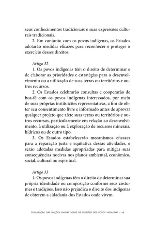 seus conhecimentos tradicionais e suas expressões cultu-
rais tradicionais.
     2. Em conjunto com os povos indígenas, os Estados
adotarão medidas eficazes para reconhecer e proteger o
exercício desses direitos.

     Artigo 32
     1. Os povos indígenas têm o direito de determinar e
de elaborar as prioridades e estratégias para o desenvol-
vimento ou a utilização de suas terras ou territórios e ou-
tros recursos.
     2. Os Estados celebrarão consultas e cooperarão de
boa-fé com os povos indígenas interessados, por meio
de suas próprias instituições representativas, a fim de ob-
ter seu consentimento livre e informado antes de aprovar
qualquer projeto que afete suas terras ou territórios e ou-
tros recursos, particularmente em relação ao desenvolvi-
mento, à utilização ou à exploração de recursos minerais,
hídricos ou de outro tipo.
     3. Os Estados estabelecerão mecanismos eficazes
para a reparação justa e equitativa dessas atividades, e
serão adotadas medidas apropriadas para mitigar suas
consequências nocivas nos planos ambiental, econômico,
social, cultural ou espiritual.

    Artigo 33
    1. Os povos indígenas têm o direito de determinar sua
própria identidade ou composição conforme seus costu-
mes e tradições. Isso não prejudica o direito dos indígenas
de obterem a cidadania dos Estados onde vivem.


   DECLARAÇÃO DAS NAÇÕES UNIDAS SOBRE OS DIREITOS DOS POVOS INDÍGENAS – 28
 