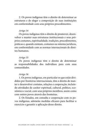 2. Os povos indígenas têm o direito de determinar as
estruturas e de eleger a composição de suas instituições
em conformidade com seus próprios procedimentos.

    Artigo 34
    Os povos indígenas têm o direito de promover, desen-
volver e manter suas estruturas institucionais e seus pró-
prios costumes, espiritualidade, tradições, procedimentos,
práticas e, quando existam, costumes ou sistema jurídicos,
em conformidade com as normas internacionais de direi-
tos humanos.

   Artigo 35
   Os povos indígenas têm o direito de determinar
as responsabilidades dos indivíduos para com suas
comunidades.

     Artigo 36
     1. Os povos indígenas, em particular os que estão divi-
didos por fronteiras internacionais, têm o direito de man-
ter e desenvolver contatos, relações e cooperação, incluin-
do atividades de caráter espiritual, cultural, político, eco-
nômico e social, com seus próprios membros, assim como
com outros povos através das fronteiras.
     2. Os Estados, em consulta e cooperação com os po-
vos indígenas, adotarão medidas eficazes para facilitar o
exercício e garantir a aplicação desse direito.




   DECLARAÇÃO DAS NAÇÕES UNIDAS SOBRE OS DIREITOS DOS POVOS INDÍGENAS – 29
 