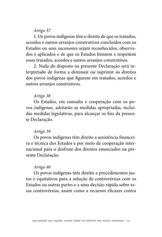Artigo 37
    1. Os povos indígenas têm o direito de que os tratados,
acordos e outros arranjos construtivos concluídos com os
Estados ou seus sucessores sejam reconhecidos, observa-
dos e aplicados e de que os Estados honrem e respeitem
esses tratados, acordos e outros arranjos construtivos.
    2. Nada do disposto na presente Declaração será in-
terpretado de forma a diminuir ou suprimir os direitos
dos povos indígenas que figurem em tratados, acordos e
outros arranjos construtivos.

    Artigo 38
    Os Estados, em consulta e cooperação com os po-
vos indígenas, adotarão as medidas apropriadas, incluí-
das medidas legislativas, para alcançar os fins da presen-
te Declaração.

    Artigo 39
    Os povos indígenas têm direito a assistência financei-
ra e técnica dos Estados e por meio da cooperação inter-
nacional para o desfrute dos direitos enunciados na pre-
sente Declaração.

    Artigo 40
    Os povos indígenas têm direito a procedimentos jus-
tos e equitativos para a solução de controvérsias com os
Estados ou outras partes e a uma decisão rápida sobre es-
sas controvérsias, assim como a recursos eficazes contra




   DECLARAÇÃO DAS NAÇÕES UNIDAS SOBRE OS DIREITOS DOS POVOS INDÍGENAS – 30
 