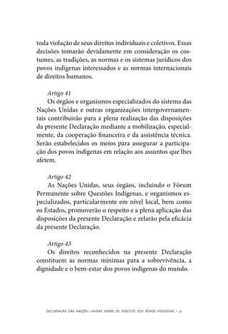 toda violação de seus direitos individuais e coletivos. Essas
decisões tomarão devidamente em consideração os cos-
tumes, as tradições, as normas e os sistemas jurídicos dos
povos indígenas interessados e as normas internacionais
de direitos humanos.

     Artigo 41
     Os órgãos e organismos especializados do sistema das
Nações Unidas e outras organizações intergovernamen-
tais contribuirão para a plena realização das disposições
da presente Declaração mediante a mobilização, especial-
mente, da cooperação financeira e da assistência técnica.
Serão estabelecidos os meios para assegurar a participa-
ção dos povos indígenas em relação aos assuntos que lhes
afetem.

    Artigo 42
    As Nações Unidas, seus órgãos, incluindo o Fórum
Permanente sobre Questões Indígenas, e organismos es-
pecializados, particularmente em nível local, bem como
os Estados, promoverão o respeito e a plena aplicação das
disposições da presente Declaração e zelarão pela eficácia
da presente Declaração.

    Artigo 43
    Os direitos reconhecidos na presente Declaração
constituem as normas mínimas para a sobrevivência, a
dignidade e o bem-estar dos povos indígenas do mundo.




   DECLARAÇÃO DAS NAÇÕES UNIDAS SOBRE OS DIREITOS DOS POVOS INDÍGENAS – 31
 