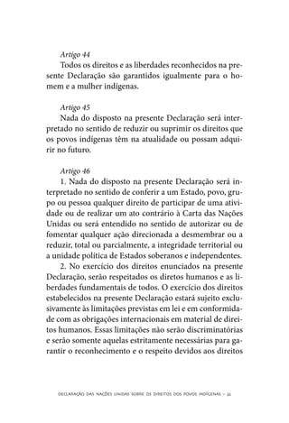 Artigo 44
    Todos os direitos e as liberdades reconhecidos na pre-
sente Declaração são garantidos igualmente para o ho-
mem e a mulher indígenas.

     Artigo 45
     Nada do disposto na presente Declaração será inter-
pretado no sentido de reduzir ou suprimir os direitos que
os povos indígenas têm na atualidade ou possam adqui-
rir no futuro.

    Artigo 46
    1. Nada do disposto na presente Declaração será in-
terpretado no sentido de conferir a um Estado, povo, gru-
po ou pessoa qualquer direito de participar de uma ativi-
dade ou de realizar um ato contrário à Carta das Nações
Unidas ou será entendido no sentido de autorizar ou de
fomentar qualquer ação direcionada a desmembrar ou a
reduzir, total ou parcialmente, a integridade territorial ou
a unidade política de Estados soberanos e independentes.
    2. No exercício dos direitos enunciados na presente
Declaração, serão respeitados os diretos humanos e as li-
berdades fundamentais de todos. O exercício dos direitos
estabelecidos na presente Declaração estará sujeito exclu-
sivamente às limitações previstas em lei e em conformida-
de com as obrigações internacionais em material de direi-
tos humanos. Essas limitações não serão discriminatórias
e serão somente aquelas estritamente necessárias para ga-
rantir o reconhecimento e o respeito devidos aos direitos



   DECLARAÇÃO DAS NAÇÕES UNIDAS SOBRE OS DIREITOS DOS POVOS INDÍGENAS – 32
 