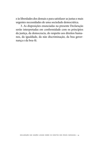 e às liberdades dos demais e para satisfazer as justas e mais
urgentes necessidades de uma sociedade democrática.
     3. As disposições enunciadas na presente Declaração
serão interpretadas em conformidade com os princípios
da justiça, da democracia, do respeito aos direitos huma-
nos, da igualdade, da não discriminação, da boa gover-
nança e da boa-fé.




   DECLARAÇÃO DAS NAÇÕES UNIDAS SOBRE OS DIREITOS DOS POVOS INDÍGENAS – 33
 