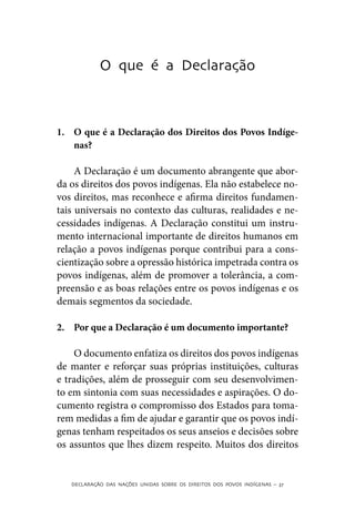 O que é a Declaração



1.	 O que é a Declaração dos Direitos dos Povos Indíge-
    nas?

     A Declaração é um documento abrangente que abor-
da os direitos dos povos indígenas. Ela não estabelece no-
vos direitos, mas reconhece e afirma direitos fundamen-
tais universais no contexto das culturas, realidades e ne-
cessidades indígenas. A Declaração constitui um instru-
mento internacional importante de direitos humanos em
relação a povos indígenas porque contribui para a cons-
cientização sobre a opressão histórica impetrada contra os
povos indígenas, além de promover a tolerância, a com-
preensão e as boas relações entre os povos indígenas e os
demais segmentos da sociedade.

2.	 Por que a Declaração é um documento importante?

    O documento enfatiza os direitos dos povos indígenas
de manter e reforçar suas próprias instituições, culturas
e tradições, além de prosseguir com seu desenvolvimen-
to em sintonia com suas necessidades e aspirações. O do-
cumento registra o compromisso dos Estados para toma-
rem medidas a fim de ajudar e garantir que os povos indí-
genas tenham respeitados os seus anseios e decisões sobre
os assuntos que lhes dizem respeito. Muitos dos direitos


   DECLARAÇÃO DAS NAÇÕES UNIDAS SOBRE OS DIREITOS DOS POVOS INDÍGENAS – 37
 