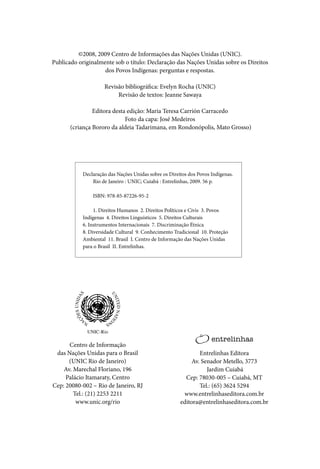 ©2008, 2009 Centro de Informações das Nações Unidas (UNIC).
Publicado originalmente sob o título: Declaração das Nações Unidas sobre os Direitos
                    dos Povos Indígenas: perguntas e respostas.

                    Revisão bibliográfica: Evelyn Rocha (UNIC)
                         Revisão de textos: Jeanne Sawaya

                Editora desta edição: Maria Teresa Carrión Carracedo
                             Foto da capa: José Medeiros
       (criança Bororo da aldeia Tadarimana, em Rondonópolis, Mato Grosso)




           Declaração das Nações Unidas sobre os Direitos dos Povos Indígenas.
               Rio de Janeiro : UNIC; Cuiabá : Entrelinhas, 2009. 56 p.

               ISBN: 978-85-87226-95-2

                1. Direitos Humanos 2. Direitos Políticos e Civis 3. Povos
           Indígenas 4. Direitos Linguísticos 5. Direitos Culturais
           6. Instrumentos Internacionais 7. Discriminação Étnica
           8. Diversidade Cultural 9. Conhecimento Tradicional 10. Proteção
           Ambiental 11. Brasil I. Centro de Informação das Nações Unidas
           para o Brasil II. Entrelinhas.




      Centro de Informação
 das Nações Unidas para o Brasil                              Entrelinhas Editora
      (UNIC Rio de Janeiro)                                Av. Senador Metello, 3773
    Av. Marechal Floriano, 196                                   Jardim Cuiabá
     Palácio Itamaraty, Centro                          Cep: 78030-005 – Cuiabá, MT
Cep: 20080-002 – Rio de Janeiro, RJ                           Tel.: (65) 3624 5294
        Tel.: (21) 2253 2211                           www.entrelinhaseditora.com.br
         www.unic.org/rio                             editora@entrelinhaseditora.com.br
 