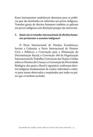 Esses instrumentos estabelecem diretrizes para as políti-
cas que são destinadas ou referentes aos povos indígenas.
Tratados gerais de direitos humanos também se aplicam
aos povos indígenas sem distinção porque são universais.

5.	 Quais são os tratados internacionais de direitos huma-
    nos pertinentes a assuntos indígenas?

     O Pacto Internacional de Direitos Econômicos,
Sociais e Culturais; o Pacto Internacional de Direitos
Civis e Políticos; a Convenção para a Eliminação da
Discriminação Racial; a Convenção 169 da Organização
Internacional do Trabalho; Convenção das Nações Unidas
sobre os Direitos da Criança e a Convenção da Diversidade
Biológica, dos quais o Brasil é signatário, reafirmam direi-
tos indígenas fundamentais de caráter individual e coleti-
vo para serem observados e respeitados por todos os paí-
ses que os tenham aceitado.




   DECLARAÇÃO DAS NAÇÕES UNIDAS SOBRE OS DIREITOS DOS POVOS INDÍGENAS – 39
 