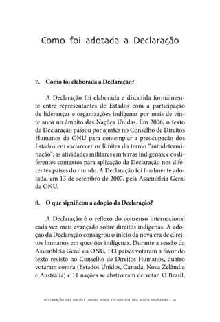 Como foi adotada a Declaração



7.	 Como foi elaborada a Declaração?

    A Declaração foi elaborada e discutida formalmen-
te entre representantes de Estados com a participação
de lideranças e organizações indígenas por mais de vin-
te anos no âmbito das Nações Unidas. Em 2006, o texto
da Declaração passou por ajustes no Conselho de Direitos
Humanos da ONU para contemplar a preocupação dos
Estados em esclarecer os limites do termo “autodetermi-
nação”; as atividades militares em terras indígenas; e os di-
ferentes contextos para aplicação da Declaração nos dife-
rentes países do mundo. A Declaração foi finalmente ado-
tada, em 13 de setembro de 2007, pela Assembleia Geral
da ONU.

8.	 O que significou a adoção da Declaração?

    A Declaração é o reflexo do consenso internacional
cada vez mais avançado sobre direitos indígenas. A ado-
ção da Declaração consagrou o início da nova era de direi-
tos humanos em questões indígenas. Durante a sessão da
Assembleia Geral da ONU, 143 países votaram a favor do
texto revisto no Conselho de Direitos Humanos, quatro
votaram contra (Estados Unidos, Canadá, Nova Zelândia
e Austrália) e 11 nações se abstiveram de votar. O Brasil,


   DECLARAÇÃO DAS NAÇÕES UNIDAS SOBRE OS DIREITOS DOS POVOS INDÍGENAS – 42
 