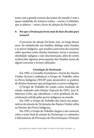 junto com a grande maioria dos países do mundo e com a
quase totalidade da América Latina – exceto a Colômbia,
que se absteve – votou a favor da adoção da Declaração.

9.	 Por que a Declaração levou mais de duas décadas para
    avançar?

    O processo de adoção foi lento, mas, ao longo desses
anos, foi estabelecido um frutífero diálogo entre Estados
e os povos indígenas, que resultou num texto de consenso
sobre questões como direitos humanos, terras e recursos,
identidade indígena e não discriminação, além de serem
esclarecidas algumas preocupações dos Estados acerca de
alguns conceitos e termos utilizados.

                 Cronologia da Declaração
     Em 1982, o Conselho Econômico e Social das Nações
Unidas (Ecosoc) estabeleceu o Grupo de Trabalho sobre
os Povos Indígenas (WGIP) para desenvolver os padrões
de direitos humanos que protegeriam os povos indígenas.
     O Grupo de Trabalho foi criado como resultado do
estudo realizado pelo Relator Especial da ONU, José R.
Martinez Cobo, que identificou o sério problema da dis-
criminação sofrida pelos povos indígenas no mundo.
     Em 1985, o Grupo de Trabalho deu início aos prepa-
rativos da minuta da Declaração das Nações Unidas sobre
os Direitos dos Povos Indígenas.
     Em 1993, o Grupo de Trabalho chegou a um consenso
sobre o texto final da minuta da Declaração e o submeteu
à Subcomissão de Prevenção da Discriminação e Proteção


   DECLARAÇÃO DAS NAÇÕES UNIDAS SOBRE OS DIREITOS DOS POVOS INDÍGENAS – 43
 