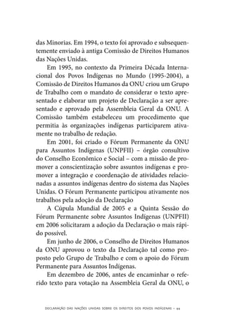 das Minorias. Em 1994, o texto foi aprovado e subsequen-
temente enviado à antiga Comissão de Direitos Humanos
das Nações Unidas.
    Em 1995, no contexto da Primeira Década Interna-
cional dos Povos Indígenas no Mundo (1995-2004), a
Comissão de Direitos Humanos da ONU criou um Grupo
de Trabalho com o mandato de considerar o texto apre-
sentado e elaborar um projeto de Declaração a ser apre-
sentado e aprovado pela Assembleia Geral da ONU. A
Comissão também estabeleceu um procedimento que
permitia às organizações indígenas participarem ativa-
mente no trabalho de redação.
    Em 2001, foi criado o Fórum Permanente da ONU
para Assuntos Indígenas (UNPFII) – órgão consultivo
do Conselho Econômico e Social – com a missão de pro-
mover a conscientização sobre assuntos indígenas e pro-
mover a integração e coordenação de atividades relacio-
nadas a assuntos indígenas dentro do sistema das Nações
Unidas. O Fórum Permanente participou ativamente nos
trabalhos pela adoção da Declaração
    A Cúpula Mundial de 2005 e a Quinta Sessão do
Fórum Permanente sobre Assuntos Indígenas (UNPFII)
em 2006 solicitaram a adoção da Declaração o mais rápi-
do possível.
    Em junho de 2006, o Conselho de Direitos Humanos
da ONU aprovou o texto da Declaração tal como pro-
posto pelo Grupo de Trabalho e com o apoio do Fórum
Permanente para Assuntos Indígenas.
    Em dezembro de 2006, antes de encaminhar o refe-
rido texto para votação na Assembleia Geral da ONU, o


   DECLARAÇÃO DAS NAÇÕES UNIDAS SOBRE OS DIREITOS DOS POVOS INDÍGENAS – 44
 
