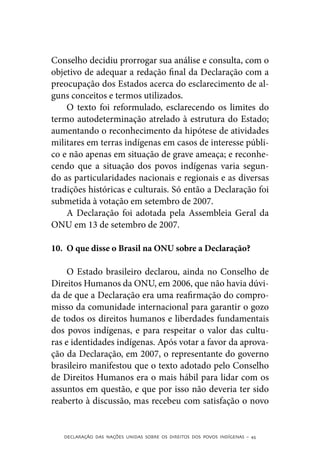 Conselho decidiu prorrogar sua análise e consulta, com o
objetivo de adequar a redação final da Declaração com a
preocupação dos Estados acerca do esclarecimento de al-
guns conceitos e termos utilizados.
    O texto foi reformulado, esclarecendo os limites do
termo autodeterminação atrelado à estrutura do Estado;
aumentando o reconhecimento da hipótese de atividades
militares em terras indígenas em casos de interesse públi-
co e não apenas em situação de grave ameaça; e reconhe-
cendo que a situação dos povos indígenas varia segun-
do as particularidades nacionais e regionais e as diversas
tradições históricas e culturais. Só então a Declaração foi
submetida à votação em setembro de 2007.
    A Declaração foi adotada pela Assembleia Geral da
ONU em 13 de setembro de 2007.

10.	 O que disse o Brasil na ONU sobre a Declaração?

     O Estado brasileiro declarou, ainda no Conselho de
Direitos Humanos da ONU, em 2006, que não havia dúvi-
da de que a Declaração era uma reafirmação do compro-
misso da comunidade internacional para garantir o gozo
de todos os direitos humanos e liberdades fundamentais
dos povos indígenas, e para respeitar o valor das cultu-
ras e identidades indígenas. Após votar a favor da aprova-
ção da Declaração, em 2007, o representante do governo
brasileiro manifestou que o texto adotado pelo Conselho
de Direitos Humanos era o mais hábil para lidar com os
assuntos em questão, e que por isso não deveria ter sido
reaberto à discussão, mas recebeu com satisfação o novo


   DECLARAÇÃO DAS NAÇÕES UNIDAS SOBRE OS DIREITOS DOS POVOS INDÍGENAS – 45
 