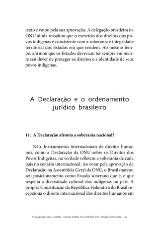 texto e votou pela sua aprovação. A delegação brasileira na
ONU ainda ressaltou que o exercício dos direitos dos po-
vos indígenas é consistente com a soberania e integridade
territorial dos Estados em que residem. Ao mesmo tem-
po, afirmou que os Estados deveriam ter sempre em men-
te seu dever de proteger os direitos e a identidade de seus
povos indígenas.




  A Declaração e o ordenamento
        jurídico brasileiro



11.	 A Declaração afronta a soberania nacional?

    Não. Instrumentos internacionais de direitos huma-
nos, como a Declaração da ONU sobre os Direitos dos
Povos Indígenas, na verdade refletem a soberania de cada
país no cenário internacional. Ao votar pela aprovação da
Declaração na Assembleia Geral da ONU, o Brasil marcou
seu posicionamento como Estado soberano que é, e que
respeita a diversidade cultural dos indígenas no país. A
própria Constituição da República Federativa do Brasil re-
cepciona o direito internacional dos direitos humanos em



   DECLARAÇÃO DAS NAÇÕES UNIDAS SOBRE OS DIREITOS DOS POVOS INDÍGENAS – 46
 