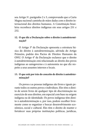 seu Artigo 5º, parágrafos 2 e 3, comprovando que a Carta
Magna nacional caminha de mãos dadas com o direito in-
ternacional dos direitos humanos. A Constituição brasi-
leira reconhece direitos indígenas em seus artigos 231 e
232.

12.	 O que diz a Declaração sobre o direito à autodetermi-
     nação?

    O Artigo 3° da Declaração apresenta a estrutura bá-
sica do direito à autodeterminação, advinda do Artigo
Primeiro, padrão dos Pactos de Direitos Humanos da
ONU. O Artigo 4° da Declaração esclarece que o direito
à autodeterminação está relacionado ao direito dos povos
indígenas ao autogoverno e à autonomia no que diz res-
peito a seus assuntos internos e locais.

13.	 O que está por trás do conceito de direito à autodeter-
     minação?

    Os povos e as pessoas indígenas são livres e iguais pe-
rante todos os outros povos e indivíduos. Eles têm o direi-
to de serem livres de qualquer tipo de discriminação no
exercício de seus direitos, em especial com base na origem
indígena ou de identidade. Os povos indígenas têm direi-
to à autodeterminação e, por isso, podem escolher livre-
mente como se organizar e buscar desenvolvimento eco-
nômico, social e cultural. Eles têm o direito de manter e
fortalecer suas próprias instituições políticas, jurídicas,



   DECLARAÇÃO DAS NAÇÕES UNIDAS SOBRE OS DIREITOS DOS POVOS INDÍGENAS – 47
 