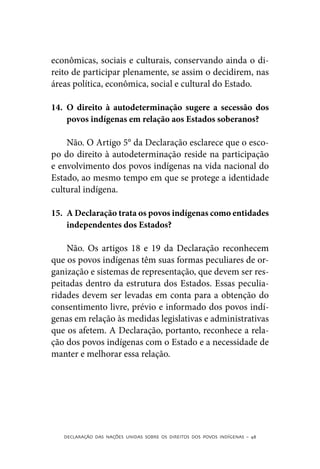 econômicas, sociais e culturais, conservando ainda o di-
reito de participar plenamente, se assim o decidirem, nas
áreas política, econômica, social e cultural do Estado.

14.	 O direito à autodeterminação sugere a secessão dos
     povos indígenas em relação aos Estados soberanos?

    Não. O Artigo 5° da Declaração esclarece que o esco-
po do direito à autodeterminação reside na participação
e envolvimento dos povos indígenas na vida nacional do
Estado, ao mesmo tempo em que se protege a identidade
cultural indígena.

15.	 A Declaração trata os povos indígenas como entidades
     independentes dos Estados?

    Não. Os artigos 18 e 19 da Declaração reconhecem
que os povos indígenas têm suas formas peculiares de or-
ganização e sistemas de representação, que devem ser res-
peitadas dentro da estrutura dos Estados. Essas peculia-
ridades devem ser levadas em conta para a obtenção do
consentimento livre, prévio e informado dos povos indí-
genas em relação às medidas legislativas e administrativas
que os afetem. A Declaração, portanto, reconhece a rela-
ção dos povos indígenas com o Estado e a necessidade de
manter e melhorar essa relação.




   DECLARAÇÃO DAS NAÇÕES UNIDAS SOBRE OS DIREITOS DOS POVOS INDÍGENAS – 48
 