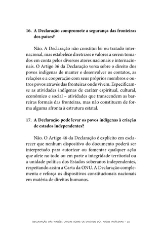 16.	 A Declaração compromete a segurança das fronteiras
     dos países?

    Não. A Declaração não constitui lei ou tratado inter-
nacional, mas estabelece diretrizes e valores a serem toma-
dos em conta pelos diversos atores nacionais e internacio-
nais. O Artigo 36 da Declaração versa sobre o direito dos
povos indígenas de manter e desenvolver os contatos, as
relações e a cooperação com seus próprios membros e ou-
tros povos através das fronteiras onde vivem. Especificam-
se as atividades indígenas de caráter espiritual, cultural,
econômico e social – atividades que transcendem as bar-
reiras formais das fronteiras, mas não constituem de for-
ma alguma afronta à estrutura estatal.

17.	 A Declaração pode levar os povos indígenas à criação
     de estados independentes?

    Não. O Artigo 46 da Declaração é explícito em escla-
recer que nenhum dispositivo do documento poderá ser
interpretado para autorizar ou fomentar qualquer ação
que afete no todo ou em parte a integridade territorial ou
a unidade política dos Estados soberanos independentes,
respeitando assim a Carta da ONU. A Declaração comple-
menta e reforça os dispositivos constitucionais nacionais
em matéria de direitos humanos.




   DECLARAÇÃO DAS NAÇÕES UNIDAS SOBRE OS DIREITOS DOS POVOS INDÍGENAS – 49
 