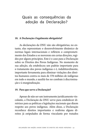 Quais as consequências da
        adoção da Declaração?



18.	 A Declaração é legalmente obrigatória?

    As declarações da ONU não são obrigatórias; no en-
tanto, elas representam o desenvolvimento dinâmico de
normas legais internacionais e refletem o comprometi-
mento dos Estados a se moverem em certas direções, regi-
dos por alguns princípios. Este é o caso para a Declaração
sobre os Direitos dos Povos Indígenas. No momento de
sua adoção, ela estabeleceu um padrão importante para
o tratamento dos povos indígenas e é, indubitavelmente,
importante ferramenta para eliminar violações dos direi-
tos humanos contra os mais de 370 milhões de indígenas
em todo o mundo, e auxiliá-los no combate à discrimina-
ção e à marginalização.

19.	 Para que serve a Declaração?

     Apesar de não ser um instrumento juridicamente vin-
culante, a Declaração da ONU serve para estabelecer di-
retrizes para as políticas e legislações nacionais que dizem
respeito aos povos indígenas. Além disso, a Declaração
reconhece direitos importantes e reafirma alguns di-
reitos já estipulados de forma vinculante por tratados



   DECLARAÇÃO DAS NAÇÕES UNIDAS SOBRE OS DIREITOS DOS POVOS INDÍGENAS – 50
 