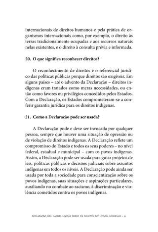 internacionais de direitos humanos e pela prática de or-
ganismos internacionais como, por exemplo, o direito às
terras tradicionalmente ocupadas e aos recursos naturais
nelas existentes, e o direito à consulta prévia e informada.

20.	 O que significa reconhecer direitos?

     O reconhecimento de direitos é o referencial jurídi-
co das políticas públicas porque direitos são exigíveis. Em
alguns países – até o advento da Declaração – direitos in-
dígenas eram tratados como meras necessidades, ou en-
tão como favores ou privilégios concedidos pelos Estados.
Com a Declaração, os Estados comprometeram-se a con-
ferir garantia jurídica para os direitos indígenas.

21.	 Como a Declaração pode ser usada?

     A Declaração pode e deve ser invocada por qualquer
pessoa, sempre que houver uma situação de opressão ou
de violação de direitos indígenas. A Declaração reflete um
compromisso do Estado e todos os seus poderes – no nível
federal, estadual e municipal – com os povos indígenas.
Assim, a Declaração pode ser usada para guiar projetos de
leis, políticas públicas e decisões judiciais sobre assuntos
indígenas em todos os níveis. A Declaração pode ainda ser
usada por toda a sociedade para conscientização sobre os
povos indígenas, suas situações e aspirações particulares,
auxiliando no combate ao racismo, à discriminação e vio-
lência cometidos contra os povos indígenas.



   DECLARAÇÃO DAS NAÇÕES UNIDAS SOBRE OS DIREITOS DOS POVOS INDÍGENAS – 51
 