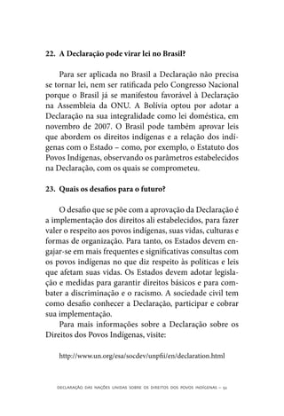 22.	 A Declaração pode virar lei no Brasil?

    Para ser aplicada no Brasil a Declaração não precisa
se tornar lei, nem ser ratificada pelo Congresso Nacional
porque o Brasil já se manifestou favorável à Declaração
na Assembleia da ONU. A Bolívia optou por adotar a
Declaração na sua integralidade como lei doméstica, em
novembro de 2007. O Brasil pode também aprovar leis
que abordem os direitos indígenas e a relação dos indí-
genas com o Estado – como, por exemplo, o Estatuto dos
Povos Indígenas, observando os parâmetros estabelecidos
na Declaração, com os quais se comprometeu.

23.	 Quais os desafios para o futuro?

    O desafio que se põe com a aprovação da Declaração é
a implementação dos direitos ali estabelecidos, para fazer
valer o respeito aos povos indígenas, suas vidas, culturas e
formas de organização. Para tanto, os Estados devem en-
gajar-se em mais frequentes e significativas consultas com
os povos indígenas no que diz respeito às políticas e leis
que afetam suas vidas. Os Estados devem adotar legisla-
ção e medidas para garantir direitos básicos e para com-
bater a discriminação e o racismo. A sociedade civil tem
como desafio conhecer a Declaração, participar e cobrar
sua implementação.
    Para mais informações sobre a Declaração sobre os
Direitos dos Povos Indígenas, visite:

    http://www.un.org/esa/socdev/unpfii/en/declaration.html



   DECLARAÇÃO DAS NAÇÕES UNIDAS SOBRE OS DIREITOS DOS POVOS INDÍGENAS – 52
 