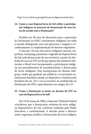 http://www2.ohchr.org/english/issues/indigenous/index.htm

24.	 Como o caso Raposa/Serra do Sol reflete a participa-
     ção indígena no processo de demarcação de suas ter-
     ras de acordo com a Declaração?

    Paralelo aos 20 anos de discussões para a aprovação
da Declaração na ONU, movimentos indígenas em todo
o mundo dialogavam com seus governos e exigiam o re-
conhecimento e a implementação de direitos originários.
    A luta por 30 anos dos povos indígenas macuxi, wa-
pichana, taurepang, patamona e ingarikó da Raposa/Serra
do Sol, pela demarcação de seu território, a partir do des-
fecho do caso no STF, revela que apesar dos inúmeros obs-
táculos o Brasil vem incorporando a participação indíge-
na nos procedimentos de reconhecimento e demarcação
de terras indígenas. Essa incorporação de direitos indí-
genas, ainda que gradual, nas políticas e na prestação ju-
risdicional brasileira atende ao dispositivo constitucional
brasileiro do art. 231 e vai ao encontro ao estabelecido na
Declaração da ONU, especialmente nos artigos 26 e 27.

25.	 Como a Declaração se insere na decisão do STF no
     caso da Raposa/Serra do Sol?

    Em 19 de março de 2009, o Supremo Tribunal Federal
reconheceu que a demarcação contínua da terra indíge-
na Raposa/Serra do Sol, conforme realizada pelo Poder
Executivo, é constitucional. A decisão passa a oferecer
maior segurança jurídica à demarcação da terra indígena


   DECLARAÇÃO DAS NAÇÕES UNIDAS SOBRE OS DIREITOS DOS POVOS INDÍGENAS – 53
 