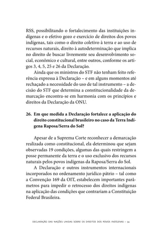 RSS, possibilitando o fortalecimento das instituições in-
dígenas e o efetivo gozo e exercício de direitos dos povos
indígenas, tais como o direito coletivo à terra e ao uso de
recursos naturais, direito à autodeterminação que implica
no direito de buscar livremente seu desenvolvimento so-
cial, econômico e cultural, entre outros, conforme os arti-
gos 3, 4, 5, 25 e 26 da Declaração.
     Ainda que os ministros do STF não tenham feito refe-
rência expressa à Declaração – e em alguns momentos até
rechaçado a necessidade do uso de tal instrumento – a de-
cisão do STF que determina a constitucionalidade da de-
marcação encontra-se em harmonia com os princípios e
direitos da Declaração da ONU.

26.	 Em que medida a Declaração fortalece a aplicação do
     direito constitucional brasileiro no caso da Terra Indí-
     gena Raposa/Serra do Sol?

     Apesar de a Suprema Corte reconhecer a demarcação
realizada como constitucional, ela determinou que sejam
observadas 19 condições, algumas das quais restringem a
posse permanente da terra e o uso exclusivo dos recursos
naturais pelos povos indígenas da Raposa/Serra do Sol.
     A Declaração e outros instrumentos internacionais
incorporados no ordenamento jurídico pátrio – tal como
a Convenção 169 da OIT, estabelecem importantes parâ-
metros para impedir o retrocesso dos direitos indígenas
na aplicação das condições que contrariam a Constituição
Federal Brasileira.



   DECLARAÇÃO DAS NAÇÕES UNIDAS SOBRE OS DIREITOS DOS POVOS INDÍGENAS – 54
 