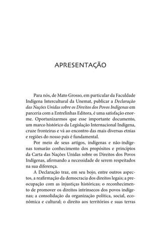APRESENTAÇÃO



     Para nós, de Mato Grosso, em particular da Faculdade
Indígena Intercultural da Unemat, publicar a Declaração
das Nações Unidas sobre os Direitos dos Povos Indígenas em
parceria com a Entrelinhas Editora, é uma satisfação enor-
me. Oportunizarmos que esse importante documento,
um marco histórico da Legislação Internacional Indígena,
cruze fronteiras e vá ao encontro das mais diversas etnias
e regiões do nosso país é fundamental.
     Por meio de seus artigos, indígenas e não-indíge-
nas tomarão conhecimento dos propósitos e princípios
da Carta das Nações Unidas sobre os Direitos dos Povos
Indígenas, afirmando a necessidade de serem respeitados
na sua diferença.
     A Declaração traz, em seu bojo, entre outros aspec-
tos, a reafirmação da democracia dos direitos legais; a pre-
ocupação com as injustiças históricas; o reconhecimen-
to de promover os direitos intrínsecos dos povos indíge-
nas; a consolidação da organização política, social, eco-
nômica e cultural; o direito aos territórios e suas terras
 