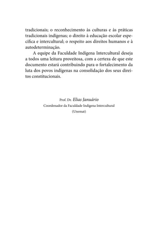 tradicionais; o reconhecimento às culturas e às práticas
tradicionais indígenas; o direito à educação escolar espe-
cífica e intercultural; o respeito aos direitos humanos e à
autodeterminação.
     A equipe da Faculdade Indígena Intercultural deseja
a todos uma leitura proveitosa, com a certeza de que este
documento estará contribuindo para o fortalecimento da
luta dos povos indígenas na consolidação dos seus direi-
tos constitucionais.



                   Prof. Dr. Elias   Januário
         Coordenador da Faculdade Indígena Intercultural
                           (Unemat)
 