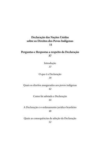 Declaração das Nações Unidas
    sobre os Direitos dos Povos Indígenas
                       11

Perguntas e Respostas a respeito da Declaração
                     37

                    Introdução
                        37

               O que é a Declaração
                        39

 Quais os direitos assegurados aos povos indígenas
                         42

          Como foi adotada a Declaração
                       44

  A Declaração e o ordenamento jurídico brasileiro
                        48

  Quais as consequências da adoção da Declaração
                        52
 
