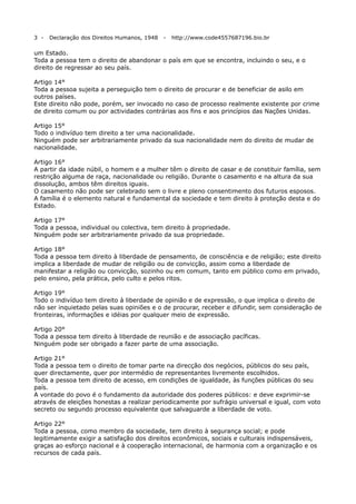 3 -

Declaração dos Direitos Humanos, 1948

-

http://www.code4557687196.bio.br

um Estado.
Toda a pessoa tem o direito de abandonar o país em que se encontra, incluindo o seu, e o
direito de regressar ao seu país.
Artigo 14°
Toda a pessoa sujeita a perseguição tem o direito de procurar e de beneficiar de asilo em
outros países.
Este direito não pode, porém, ser invocado no caso de processo realmente existente por crime
de direito comum ou por actividades contrárias aos fins e aos princípios das Nações Unidas.
Artigo 15°
Todo o indivíduo tem direito a ter uma nacionalidade.
Ninguém pode ser arbitrariamente privado da sua nacionalidade nem do direito de mudar de
nacionalidade.
Artigo 16°
A partir da idade núbil, o homem e a mulher têm o direito de casar e de constituir família, sem
restrição alguma de raça, nacionalidade ou religião. Durante o casamento e na altura da sua
dissolução, ambos têm direitos iguais.
O casamento não pode ser celebrado sem o livre e pleno consentimento dos futuros esposos.
A família é o elemento natural e fundamental da sociedade e tem direito à proteção desta e do
Estado.
Artigo 17°
Toda a pessoa, individual ou colectiva, tem direito à propriedade.
Ninguém pode ser arbitrariamente privado da sua propriedade.
Artigo 18°
Toda a pessoa tem direito à liberdade de pensamento, de consciência e de religião; este direito
implica a liberdade de mudar de religião ou de convicção, assim como a liberdade de
manifestar a religião ou convicção, sozinho ou em comum, tanto em público como em privado,
pelo ensino, pela prática, pelo culto e pelos ritos.
Artigo 19°
Todo o indivíduo tem direito à liberdade de opinião e de expressão, o que implica o direito de
não ser inquietado pelas suas opiniões e o de procurar, receber e difundir, sem consideração de
fronteiras, informações e idéias por qualquer meio de expressão.
Artigo 20°
Toda a pessoa tem direito à liberdade de reunião e de associação pacíficas.
Ninguém pode ser obrigado a fazer parte de uma associação.
Artigo 21°
Toda a pessoa tem o direito de tomar parte na direcção dos negócios, públicos do seu país,
quer directamente, quer por intermédio de representantes livremente escolhidos.
Toda a pessoa tem direito de acesso, em condições de igualdade, às funções públicas do seu
país.
A vontade do povo é o fundamento da autoridade dos poderes públicos: e deve exprimir-se
através de eleições honestas a realizar periodicamente por sufrágio universal e igual, com voto
secreto ou segundo processo equivalente que salvaguarde a liberdade de voto.
Artigo 22°
Toda a pessoa, como membro da sociedade, tem direito à segurança social; e pode
legitimamente exigir a satisfação dos direitos econômicos, sociais e culturais indispensáveis,
graças ao esforço nacional e à cooperação internacional, de harmonia com a organização e os
recursos de cada país.

 