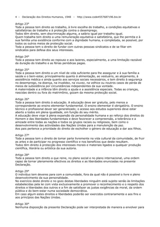 4 -

Declaração dos Direitos Humanos, 1948

-

http://www.code4557687196.bio.br

Artigo 23°
Toda a pessoa tem direito ao trabalho, à livre escolha do trabalho, a condições equitativas e
satisfatórias de trabalho e à protecção contra o desemprego.
Todos têm direito, sem discriminação alguma, a salário igual por trabalho igual.
Quem trabalha tem direito a uma remuneração equitativa e satisfatória, que lhe permita e à
sua família uma existência conforme com a dignidade humana, e completada, se possível, por
todos os outros meios de protecção social.
Toda a pessoa tem o direito de fundar com outras pessoas sindicatos e de se filiar em
sindicatos para defesa dos seus interesses.
Artigo 24°
Toda a pessoa tem direito ao repouso e aos lazeres, especialmente, a uma limitação razoável
da duração do trabalho e as férias periódicas pagas.
Artigo 25°
Toda a pessoa tem direito a um nível de vida suficiente para lhe assegurar e à sua família a
saúde e o bem-estar, principalmente quanto à alimentação, ao vestuário, ao alojamento, à
assistência médica e ainda quanto aos serviços sociais necessários, e tem direito à segurança
no desemprego, na doença, na invalidez, na viuvez, na velhice ou noutros casos de perda de
meios de subsistência por circunstâncias independentes da sua vontade.
A maternidade e a infância têm direito a ajuda e a assistência especiais. Todas as crianças,
nascidas dentro ou fora do matrimônio, gozam da mesma protecção social.
Artigo 26°
Toda a pessoa tem direito à educação. A educação deve ser gratuita, pelo menos a
correspondente ao ensino elementar fundamental. O ensino elementar é obrigatório. O ensino
técnico e profissional dever ser generalizado; o acesso aos estudos superiores deve estar
aberto a todos em plena igualdade, em função do seu mérito.
A educação deve visar à plena expansão da personalidade humana e ao reforço dos direitos do
Homem e das liberdades fundamentais e deve favorecer a compreensão, a tolerância e a
amizade entre todas as nações e todos os grupos raciais ou religiosos, bem como o
desenvolvimento das actividades das Nações Unidas para a manutenção da paz.
Aos pais pertence a prioridade do direito de escholher o género de educação a dar aos filhos.
Artigo 27°
Toda a pessoa tem o direito de tomar parte livremente na vida cultural da comunidade, de fruir
as artes e de participar no progresso científico e nos benefícios que deste resultam.
Todos têm direito à protecção dos interesses morais e materiais ligados a qualquer produção
científica, literária ou artística da sua autoria.
Artigo 28°
Toda a pessoa tem direito a que reine, no plano social e no plano internacional, uma ordem
capaz de tornar plenamente efectivos os direitos e as liberdades enunciadas na presente
Declaração.
Artigo 29°
O indivíduo tem deveres para com a comunidade, fora da qual não é possível o livre e pleno
desenvolvimento da sua personalidade.
No exercício deste direito e no gozo destas liberdades ninguém está sujeito senão às limitações
estabelecidas pela lei com vista exclusivamente a promover o reconhecimento e o respeito dos
direitos e liberdades dos outros e a fim de satisfazer as justas exigências da moral, da ordem
pública e do bem-estar numa sociedade democrática.
Em caso algum estes direitos e liberdades poderão ser exercidos contrariamente e aos fins e
aos princípios das Nações Unidas.
Artigo 30°
Nenhuma disposição da presente Declaração pode ser interpretada de maneira a envolver para

 