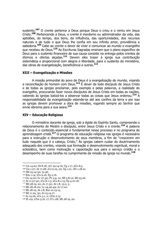 sustento.107 O crente pertence a Deus porque Deus o criou e o remiu em Jesus 
Cristo.108 Pertencendo a Deus, o crente é mordomo ou administrador da vida, das 
aptidões, do tempo, dos bens, da influência, das oportunidades, dos recursos 
naturais e de tudo o que Deus lhe confia em seu infinito amor, providência e 
sabedoria.109 Cabe ao crente o dever de viver e comunicar ao mundo o evangelho 
que recebeu de Deus.110 As Escrituras Sagradas ensinam que o plano específico de 
Deus para o sustento financeiro de sua causa consiste na entrega pelos crentes de 
dízimos e ofertas alçadas.111 Devem eles trazer à igreja sua contribuição 
sistemática e proporcional com alegria e liberdade, para o sustento do ministério, 
das obras de evangelização, beneficência e outras.112 
XIII – Evangelização e Missões 
A missão primordial do povo de Deus é a evangelização do mundo, visando 
a reconciliação do homem com Deus.113 É dever de todo discípulo de Jesus Cristo 
e de todas as igrejas proclamar, pelo exemplo e pelas palavras, a realidade do 
evangelho, procurando fazer novos discípulos de Jesus Cristo em todas as nações, 
cabendo às igrejas batizá-los a observar todas as coisas que Jesus ordenou.114 A 
responsabilidade da evangelização estende-se até aos confins da terra e por isso 
as igrejas devem promover a obra de missões, rogando sempre ao Senhor que 
envie obreiros para a sua seara.115 
XIV – Educação Religiosa 
O ministério docente da igreja, sob a égide do Espírito Santo, compreende o 
relacionamento de Mestre e discípulo, entre Jesus Cristo e o crente.116 A palavra 
de Deus é o conteúdo essencial e fundamental nesse processo e no programa de 
aprendizagem cristã.117 O programa de educação religiosa nas igrejas é necessário 
para a instrução e desenvolvimento de seus membros, a fim de “crescerem em 
tudo naquele que é a cabeça, Cristo.” Às igrejas cabem cuidar do doutrinamento 
adequado dos crentes, visando sua formação e desenvolvimento espiritual, moral e 
eclesiático, bem como motivação e capacitação sua para o serviço cristão e o 
desempenho de suas tarefas no cumprimento da missão da igreja no mundo.118 
107 Gn 14.20; Dt 8.18; 1Cr 29.14-16; Tg 1.17; 2Co 8.5. 
108 Gn 1.27; At 17.28; 1Co 6.19, 20; Tg 1.21; 1Pe 1.18-21. 
109 Mt 25.14-30; 31.46. 
110 Rm 1.14; 1Co 9.16; Fp 2.16. 
111 Gn 14.20; Lv 27.30; Pv 3.9, 10; Ml 3.8-12; Mt 23.26. 
112 At 11.27-30; 1Co 8.1-3; 2Co 8.1-15; Fp 4.10-18. 
113 Mt 28.19, 20; Jo 17.30; At 1.8; 13.2, 3. 
114 Mt 28.18-20; Lc 24.46-49; Jo 17.20. 
115 Mt 28.19; At 1.8; Rm 10.13-15. 
116 Mt 11.29, 30; Jo 13.14-17. 
117 Jo 14.26; 1Co 3.1, 2; 2Tm 2.15. 
118 Sl 119; 2Tm 3.16, 17; Cl 1.28; Mt 28.19, 20. 
 
