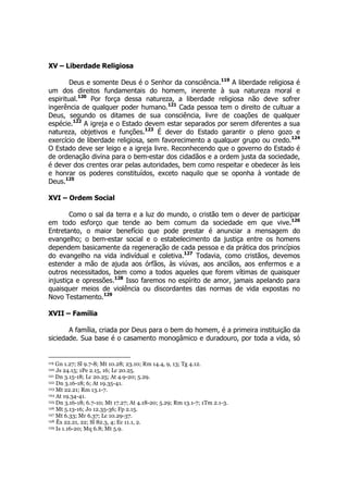 XV – Liberdade Religiosa 
Deus e somente Deus é o Senhor da consciência.119 A liberdade religiosa é 
um dos direitos fundamentais do homem, inerente à sua natureza moral e 
espiritual.120 Por força dessa natureza, a liberdade religiosa não deve sofrer 
ingerência de qualquer poder humano.121 Cada pessoa tem o direito de cultuar a 
Deus, segundo os ditames de sua consciência, livre de coações de qualquer 
espécie.122 A igreja e o Estado devem estar separados por serem diferentes a sua 
natureza, objetivos e funções.123 É dever do Estado garantir o pleno gozo e 
exercício de liberdade religiosa, sem favorecimento a qualquer grupo ou credo.124 
O Estado deve ser leigo e a igreja livre. Reconhecendo que o governo do Estado é 
de ordenação divina para o bem-estar dos cidadãos e a ordem justa da sociedade, 
é dever dos crentes orar pelas autoridades, bem como respeitar e obedecer às leis 
e honrar os poderes constituídos, exceto naquilo que se oponha à vontade de 
Deus.125 
XVI – Ordem Social 
Como o sal da terra e a luz do mundo, o cristão tem o dever de participar 
em todo esforço que tende ao bem comum da sociedade em que vive.126 
Entretanto, o maior benefício que pode prestar é anunciar a mensagem do 
evangelho; o bem-estar social e o estabelecimento da justiça entre os homens 
dependem basicamente da regeneração de cada pessoa e da prática dos princípios 
do evangelho na vida indivídual e coletiva.127 Todavia, como cristãos, devemos 
estender a mão de ajuda aos órfãos, às viúvas, aos anciãos, aos enfermos e a 
outros necessitados, bem como a todos aqueles que forem vítimas de quaisquer 
injustiça e opressões.128 Isso faremos no espírito de amor, jamais apelando para 
quaisquer meios de violência ou discordantes das normas de vida expostas no 
Novo Testamento.129 
XVII – Família 
A família, criada por Deus para o bem do homem, é a primeira instituição da 
siciedade. Sua base é o casamento monogâmico e duradouro, por toda a vida, só 
119 Gn 1.27; Sl 9.7-8; Mt 10.28; 23.10; Rm 14.4, 9, 13; Tg 4.12. 
120 Js 24.15; 1Pe 2.15, 16; Lc 20.25. 
121 Dn 3.15-18; Lc 20.25; At 4.9-20; 5.29. 
122 Dn 3.16-18; 6; At 19.35-41. 
123 Mt 22.21; Rm 13.1-7. 
124 At 19.34-41. 
125 Dn 3.16-18; 6.7-10; Mt 17.27; At 4.18-20; 5.29; Rm 13.1-7; 1Tm 2.1-3. 
126 Mt 5.13-16; Jo 12.35-36; Fp 2.15. 
127 Mt 6.33; Mr 6.37; Lc 10.29-37. 
128 Êx 22.21, 22; Sl 82.3, 4; Ec 11.1, 2. 
129 Is 1.16-20; Mq 6.8; Mt 5.9. 
 