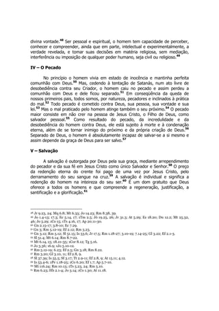 divina vontade.48 Ser pessoal e espiritual, o homem tem capacidade de perceber, 
conhecer e compreender, ainda que em parte, intelectual e experimentalmente, a 
verdade revelada, e tomar suas decisões em matéria religiosa, sem mediação, 
interferência ou imposição de qualquer poder humano, seja civil ou religioso.49 
IV – O Pecado 
No princípio o homem vivia em estado de inocência e mantinha perfeita 
comunhão com Deus.50 Mas, cedendo à tentação de Satanás, num ato livre de 
desobediência contra seu Criador, o homem caiu no pecado e assim perdeu a 
comunhão com Deus e dele ficou separado.51 Em conseqüência da queda de 
nossos primeiros pais, todos somos, por natureza, pecadores e inclinados à prática 
do mal.52 Todo pecado é cometido contra Deus, sua pessoa, sua vontade e sua 
lei.53 Mas o mal praticado pelo homem atinge também o seu próximo.54 O pecado 
maior consiste em não crer na pessoa de Jesus Cristo, o Filho de Deus, como 
salvador pessoal.55 Como resultado do pecado, da incredulidade e da 
desobediência do homem contra Deus, ele está sujeito à morte e à condenação 
eterna, além de se tornar inimigo do próximo e da própria criação de Deus.56 
Separado de Deus, o homem é absolutamente incapaz de salvar-se a si mesmo e 
assim depende da graça de Deus para ser salvo.57 
V – Salvação 
A salvação é outorgada por Deus pela sua graça, mediante arrependimento 
do pecador e da sua fé em Jesus Cristo como único Salvador e Senhor.58 O preço 
da redenção eterna do crente foi pago de uma vez por Jesus Cristo, pelo 
derramamento do seu sangue na cruz.59 A salvação é individual e significa a 
redenção do homem na inteireza do seu ser.60 É um dom gratuito que Deus 
oferece a todos os homens e que compreende a regeneração, justificação, a 
santificação e a glorificação.61 
48 Jr 9.23, 24; Mq 6.8; Mt 6.33; Jo 14.23; Rm 8.38, 39. 
49 Jo 1.4-13; 17.3; Ec 5.14, 17; 1Tm 2.5; Jó 19.25, 26; Jr 31.3; At 5.29; Ez 18.20; Dn 12.2; Mt 25.32, 
46; Jo 5.29; 1Co 15; 1Ts 4.16, 17; Ap 20.11-30. 
50 Gn 2.15-17; 3.8-10; Ec 7.29. 
51 Gn 3; Rm 5.12-19; Ef 2.12; Rm 3.23. 
52 Gn 3.12; Rm 5.12; Sl 51.15; Is 53.6; Jr 17.5; Rm 1.18-27; 3.10-19; 7.14-25; Gl 3.22; Ef 2.1-3. 
53 Sl 51.4; Mt 6.14; Rm 8.7-22. 
54 Mt 6.14, 15; 18.21-35; 1Cor 8.12; Tg 5.16. 
55 Jo 3.36; 16.9; 1Jo 5.10-12. 
56 Rm 5.12-19; 6.23; Ef 2.5; Gn 3.18; Rm 8.22. 
57 Rm 3.20; Gl 3.10, 11; Ef 2.8, 9. 
58 Sl 37.39; Is 55.5; Sf 3.17; Tt 2.9-11; Ef 2.8, 9; At 15.11; 4.12. 
59 Is 53.4-6; 1Pe 1.18-25; 1Co 6.20; Ef 1.7; Ap 5.7-10. 
60 Mt 116.24; Rm 10.13; 1Ts 5.23, 24; Rm 5.10. 
61 Rm 6.23; Hb 2.1-4; Jo 3.14; 1Co 1.30; At 11.18. 
 