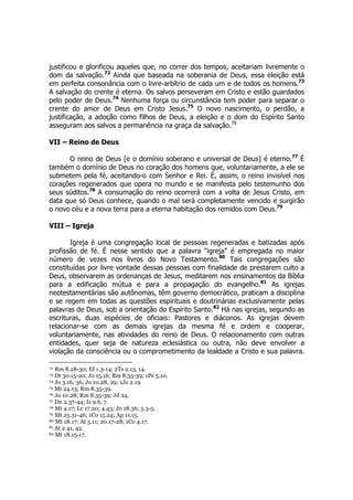 justificou e glorificou aqueles que, no correr dos tempos, aceitariam livremente o 
dom da salvação.72 Ainda que baseada na soberania de Deus, essa eleição está 
em perfeita consonância com o livre-arbítrio de cada um e de todos os homens.73 
A salvação do crente é eterna. Os salvos perseveram em Cristo e estão guardados 
pelo poder de Deus.74 Nenhuma força ou circunstância tem poder para separar o 
crente do amor de Deus em Cristo Jesus.75 O novo nascimento, o perdão, a 
justificação, a adoção como filhos de Deus, a eleição e o dom do Espírito Santo 
asseguram aos salvos a permanência na graça da salvação.76 
VII – Reino de Deus 
O reino de Deus [e o domínio soberano e universal de Deus] é eterno.77 É 
também o domínio de Deus no coração dos homens que, voluntariamente, a ele se 
submetem pela fé, aceitando-o com Senhor e Rei. É, assim, o reino invisível nos 
corações regenerados que opera no mundo e se manifesta pelo testemunho dos 
seus súditos.78 A consumação do reino ocorrerá com a volta de Jesus Cristo, em 
data que só Deus conhece, quando o mal será completamente vencido e surgirão 
o novo céu e a nova terra para a eterna habitação dos remidos com Deus.79 
VIII – Igreja 
Igreja é uma congregação local de pessoas regeneradas e batizadas após 
profissão de fé. É nesse sentido que a palavra “igreja” é empregada no maior 
número de vezes nos livros do Novo Testamento.80 Tais congregações são 
constituídas por livre vontade dessas pessoas com finalidade de prestarem culto a 
Deus, observarem as ordenanças de Jesus, meditarem nos ensinamentos da Bíblia 
para a edificação mútua e para a propagação do evangelho.81 As igrejas 
neotestamentárias são autônomas, têm governo democrático, praticam a disciplina 
e se regem em todas as questões espirituais e doutrinárias exclusivamente pelas 
palavras de Deus, sob a orientação do Espírito Santo.82 Há nas igrejas, segundo as 
escrituras, duas espécies de oficiais: Pastores e diáconos. As igrejas devem 
relacionar-se com as demais igrejas da mesma fé e ordem e cooperar, 
voluntariamente, nas atividades do reino de Deus. O relacionamento com outras 
entidades, quer seja de natureza eclesiástica ou outra, não deve envolver a 
violação da consciência ou o comprometimento da lealdade a Cristo e sua palavra. 
72 Rm 8.28-30; Ef 1.3-14; 2Ts 2.13, 14. 
73 Dt 30.15-20; Jo 15.16; Rm 8.35-39; 1Pe 5.10. 
74 Jo 3.16, 36; Jo 10.28, 29; 1Jo 2.19. 
75 Mt 24.13; Rm 8.35-39. 
76 Jo 10.28; Rm 8.35-39; Jd 24. 
77 Dn 2.37-44; Is 9.6, 7. 
78 Mt 4.17; Lc 17.20; 4.43; Jo 18.36; 3.3-5. 
79 Mt 25.31-46; 1Co 15.24; Ap 11.15. 
80 Mt 18.17; At 5.11; 20.17-28; 1Co 4.17. 
81 At 2.41, 42. 
82 Mt 18.15-17. 
 